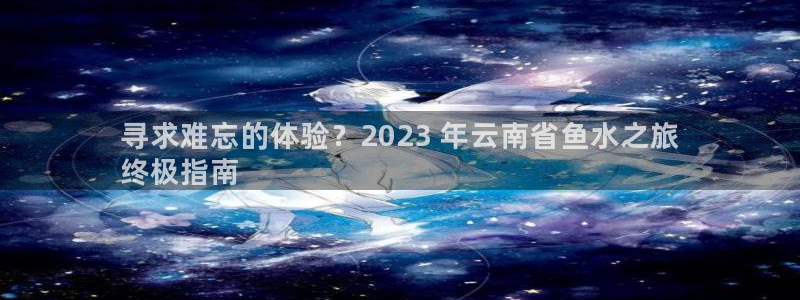 云鼎国际4118welcome|寻求难忘的体验？2023 年云南省鱼水之旅
终极指南